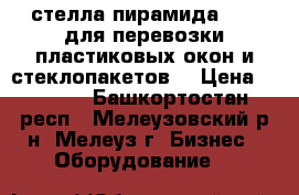 стелла пирамида      для перевозки пластиковых окон и стеклопакетов  › Цена ­ 6 000 - Башкортостан респ., Мелеузовский р-н, Мелеуз г. Бизнес » Оборудование   